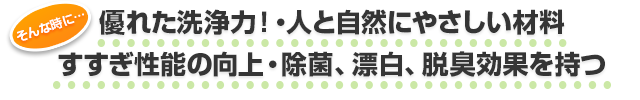 そんな時に…　優れた洗浄力！人と自然にやさしい材料。すすぎ性能の向上。除菌、漂白、脱臭効果を持つ